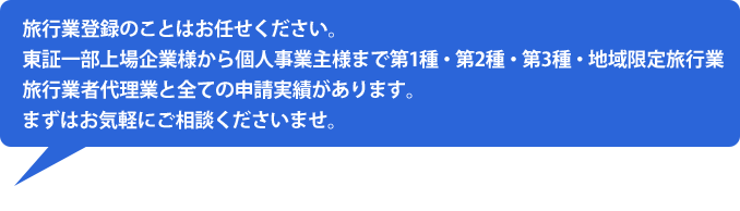 旅行業登録のことはお任せください。東証一部上場企業様から個人事業主様まで第1種・第2種・第3種・地域限定旅行業旅行業者代理業と全ての申請実績があります。まずはお気軽にご相談くださいませ。