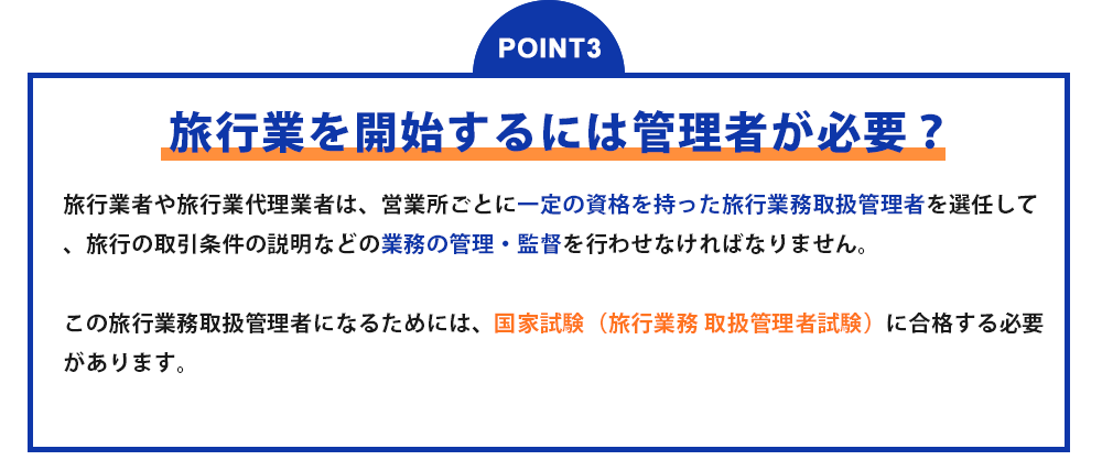 POINT3 旅行業を開始するには管理者が必要? 旅行業者や旅行業代理業者は、営業所ごとに一定の資格を持った旅行業務取扱管理者を選任して、旅行の取引条件の説明などの業務の管理・監督を行わせなければなりません。この旅行業務取扱管理者になるためには、国家試験(旅行業務 取扱管理者試験)に合格する必要があります。