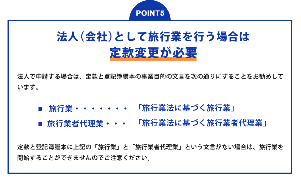 POINT5 法人(会社)として旅行業を行う場合は定款変更が必要?法人で申請する場合は、定款と登記簿謄本の事業目的の文言を次の通りにすることをお勧めしています。 ■旅行業・・・「旅行業法に基づく旅行業」 ■旅行業者代理業・・・「旅行業法に基づく旅行業者代理業」定款と登記簿謄本に上記の「旅行業」と「旅行代理業」という文言がない場合は、旅行業を開始することができませんのでご注意ください。