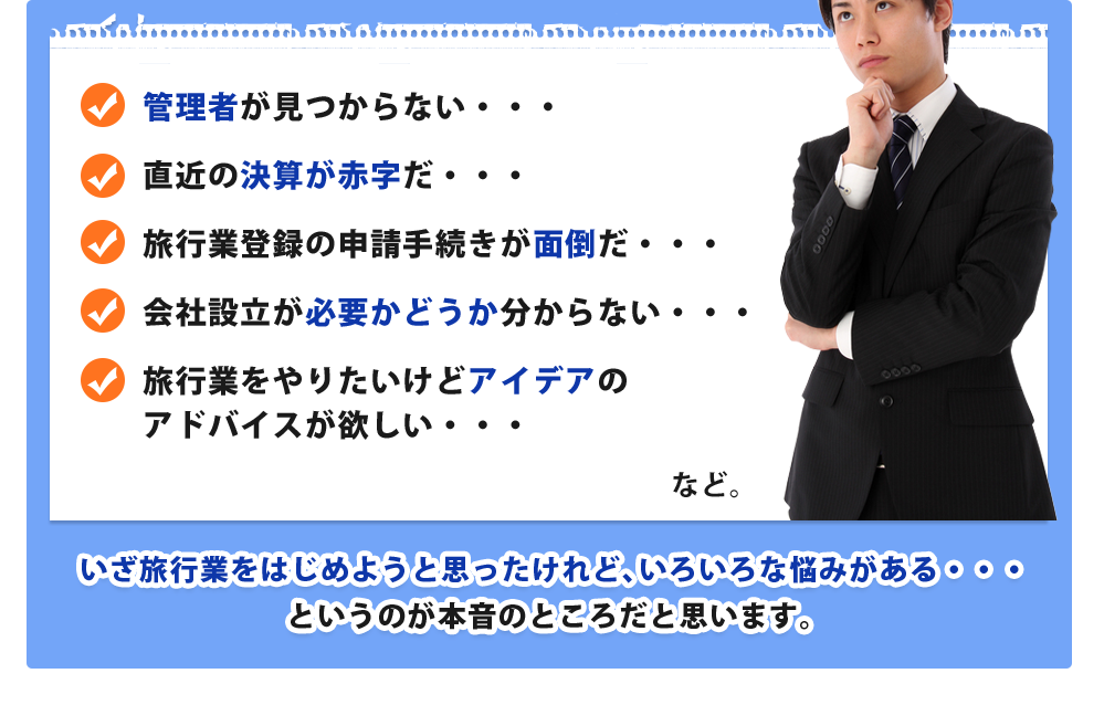 管理者が見つからない・・・直近の決算が赤字だ・・・旅行業登録の申請手続きが面倒だ・・・会社設立が必要かどうか分からない・・・旅行業をやりたいけどアイデアのアドバイスが欲しい・・・などいざ旅行業をはじめようと思ったけれど、いろいろな悩みがある・・・というのが本音のところだと思います。