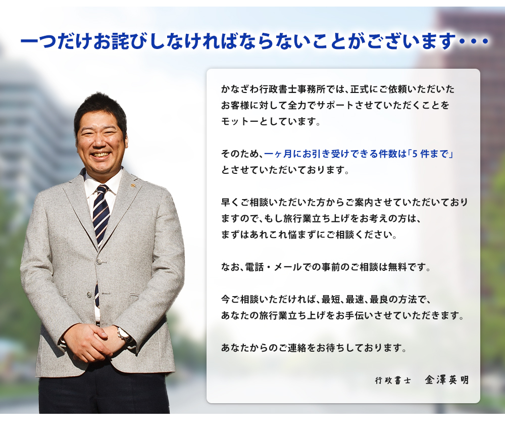 一つだけお詫びしなければならないことがございます・・・かなざわ行政書士事務所では、正式にご依頼いただいたお客様に対して全力でサポートさせていただくことをモットーとしています。そのため、一ヶ月にお引き受けできる件数は「5件まで」とさせていただいております。早くご相談いただいた方からご案内させていただいておりますので、もし旅行業立ち上げをお考えの方は、まずはあれこれ悩まずにご相談ください。なお、電話・メールでの事前のご相談は無料です。今ご相談いただければ、最短、最速、最良の方法で、あなたの旅行業立ち上げをお手伝いさせていただきます。あなたからのご連絡をお待ちしております。行政書士　金澤英明