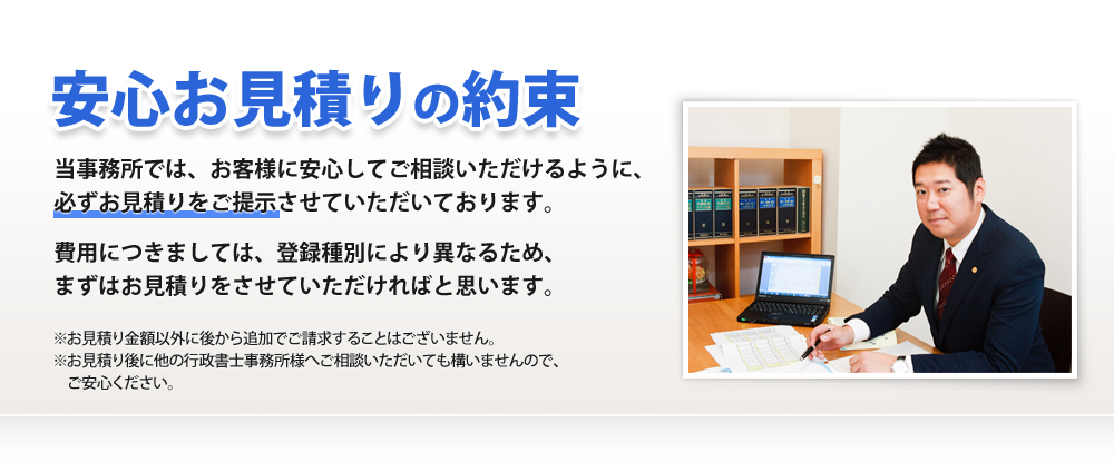 安心お見積りの約束
当事務所では、お客様に安心してご相談いただけるように、
必ずお見積りをご提示させていただいております。
費用につきましては、登録種別により異なるため、
まずはお見積りをさせていただければと思います。
※お見積り金額以外に後から追加でご請求することはございません。
※お見積り後に他の行政書士事務所様へご相談いただいても構いませんので、
ご安心ください。