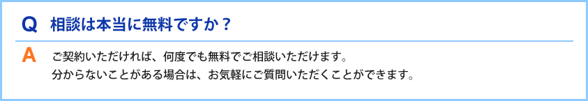 Q相談は本当に無料ですか?Aご契約いただければ、何度でも無料でご相談いただけます。分からないことがある場合は、お気軽にご質問いただくことができます。
