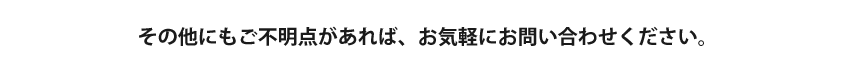 その他にもご不明点があれば、お気軽にお問い合わせください。