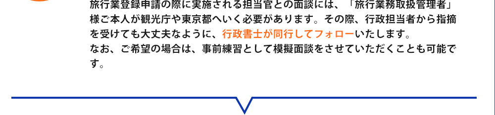 旅行業登録申請の際に実施される担当官との面談には、「旅行業務取扱管理者」様ご本人が観光庁や東京都へいく必要があります。その際、行政担当者から指摘を受けても大丈夫なように、行政書士が同行してフォローいたします。なお、ご希望の場合は、事前練習として模擬面談をさせていただくことも可能です。