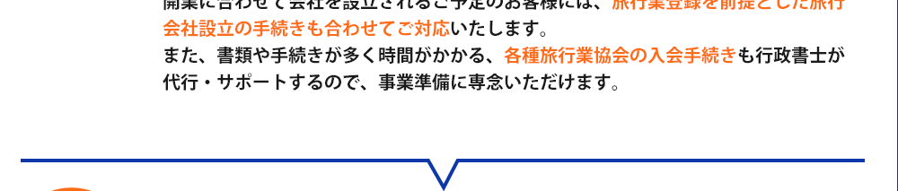 開業に合わせて会社を設立されるご予定のお客様には、旅行業登録を前提とした旅行会社設立の手続きも合わせてご対応いたします。また、書類や手続きが多く時間がかかる、各種旅行業協会の入会手続きも行政書士が代行・サポートするので、事業準備に専念いただけます。