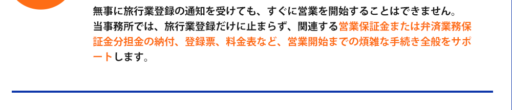 無事に旅行業登録の通知を受けても、すぐに営業を開始することはできません。当事務所では、旅行業登録だけに止まらず、関連する営業保証金または弁済業務保証金分担金の納付、登録票、料金表など、営業開始までの煩雑な手続き全般をサポートします。